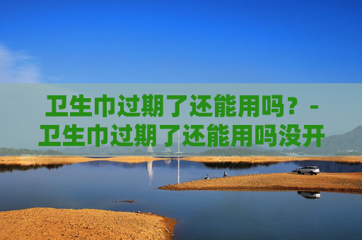 卫生巾过期了还能用吗？-卫生巾过期了还能用吗没开封