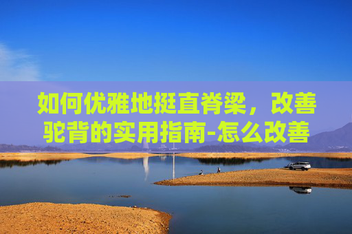 如何优雅地挺直脊梁，改善驼背的实用指南-怎么改善驼背和脖子前倾
