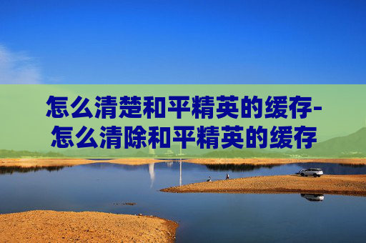 怎么清楚和平精英的缓存-怎么清除和平精英的缓存