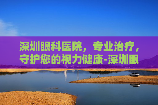 深圳眼科医院，专业治疗，守护您的视力健康-深圳眼科医院官网