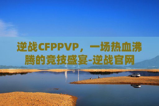 逆战CFPPVP，一场热血沸腾的竞技盛宴-逆战官网