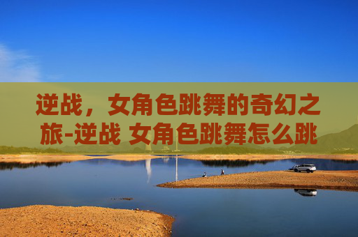逆战，女角色跳舞的奇幻之旅-逆战 女角色跳舞怎么跳