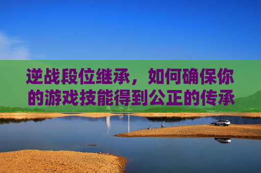 逆战段位继承，如何确保你的游戏技能得到公正的传承-逆战排位段位