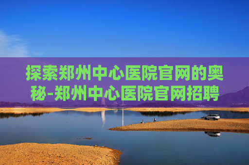 探索郑州中心医院官网的奥秘-郑州中心医院官网招聘