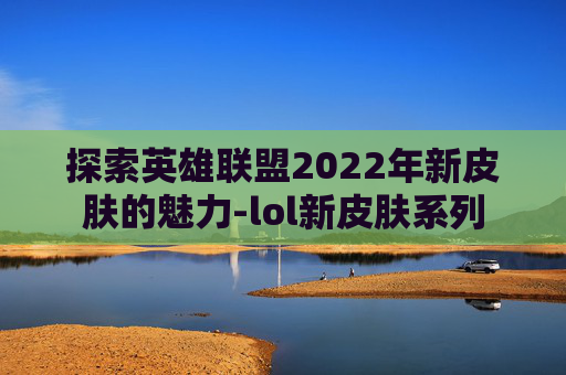 探索英雄联盟2022年新皮肤的魅力-lol新皮肤系列