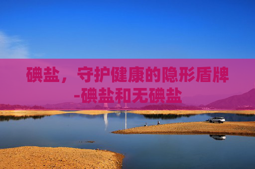 碘盐，守护健康的隐形盾牌-碘盐和无碘盐
