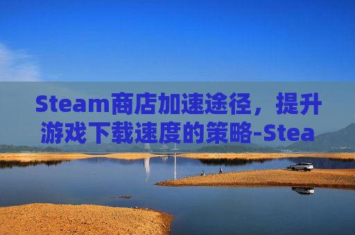 Steam商店加速途径，提升游戏下载速度的策略-Steam商店加载慢的优化方法