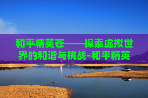和平精英苍——探索虚拟世界的和谐与挑战-和平精英苍鸢海境皮肤