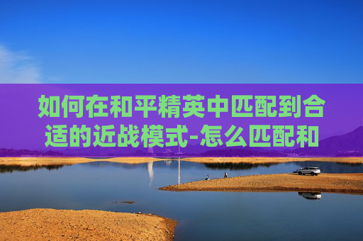 如何在和平精英中匹配到合适的近战模式-怎么匹配和平精英近战模式的人