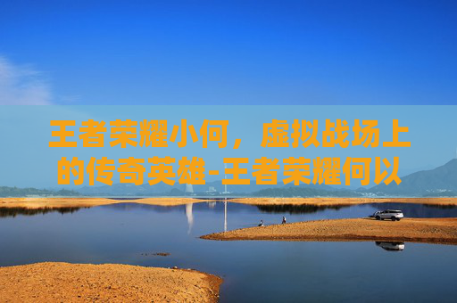王者荣耀小何，虚拟战场上的传奇英雄-王者荣耀何以为王