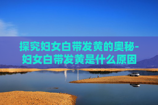 探究妇女白带发黄的奥秘-妇女白带发黄是什么原因