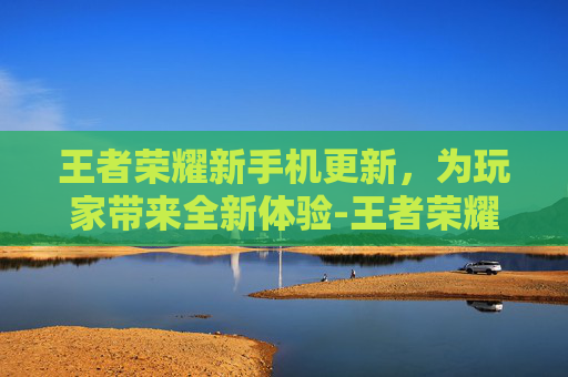 王者荣耀新手机更新，为玩家带来全新体验-王者荣耀手机更新不了怎么办