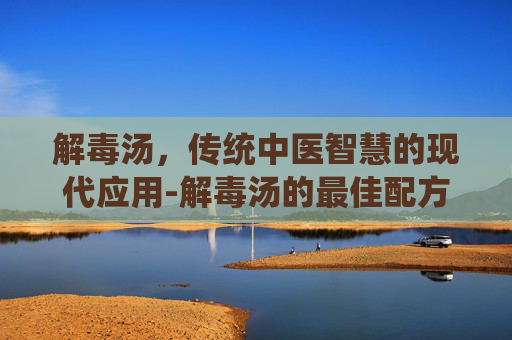 解毒汤,传统中医智慧的现代应用-解毒汤的最佳配方 解毒汤,传统中医智慧的现代应用-解毒汤的最佳配方