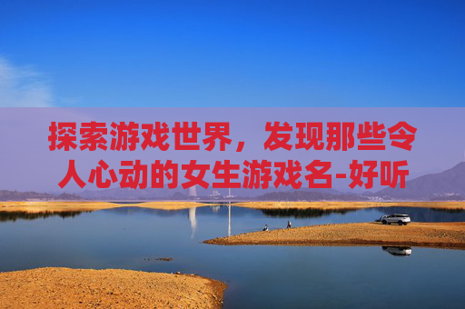 探索游戏世界，发现那些令人心动的女生游戏名-好听的女生游戏名字霸气可爱