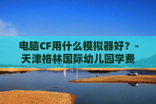 电脑CF用什么模拟器好？-天津格林国际幼儿园学费