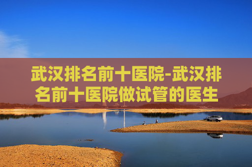武汉排名前十医院-武汉排名前十医院做试管的医生
