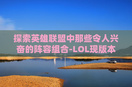 探索英雄联盟中那些令人兴奋的阵容组合-LOL现版本最强阵容
