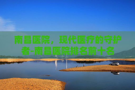 南昌医院，现代医疗的守护者-南昌医院排名前十名