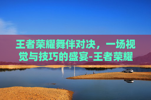 王者荣耀舞伴对决，一场视觉与技巧的盛宴-王者荣耀舞伴对决攻略