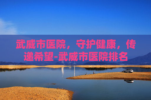 武威市医院，守护健康，传递希望-武威市医院排名