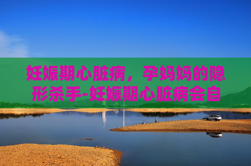 妊娠期心脏病，孕妈妈的隐形杀手-妊娠期心脏病会自愈吗