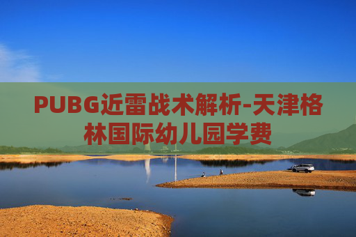 PUBG近雷战术解析-天津格林国际幼儿园学费