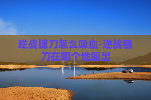逆战镰刀怎么吸血-逆战镰刀在哪个地图出