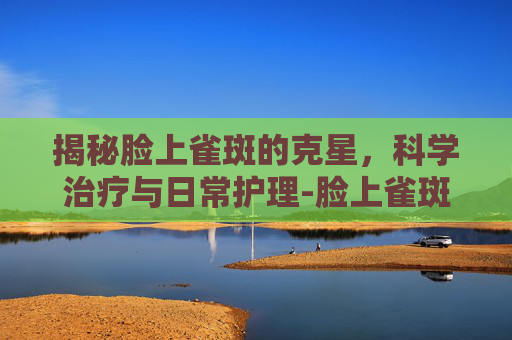 揭秘脸上雀斑的克星，科学治疗与日常护理-脸上雀斑治疗费用