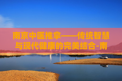 南京中医推拿——传统智慧与现代健康的完美结合-南京中医推拿培训学校