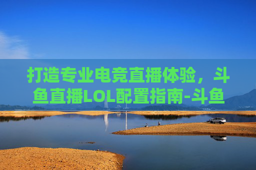 打造专业电竞直播体验，斗鱼直播LOL配置指南-斗鱼直播lol的配置要求