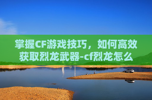 掌握CF游戏技巧，如何高效获取烈龙武器-cf烈龙怎么获得
