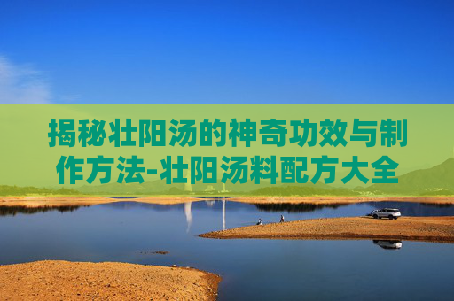 揭秘壮阳汤的神奇功效与制作方法-壮阳汤料配方大全