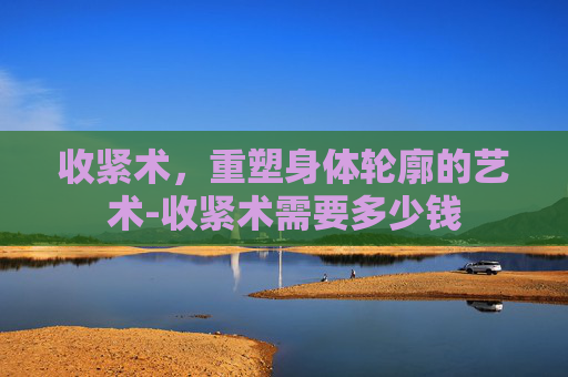 收紧术，重塑身体轮廓的艺术-收紧术需要多少钱