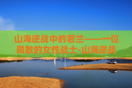 山海逆战中的若兰——一位勇敢的女性战士-山海逆战女主若兰是谁