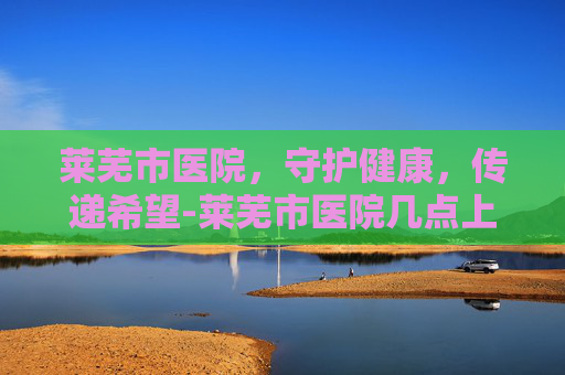 莱芜市医院，守护健康，传递希望-莱芜市医院几点上班