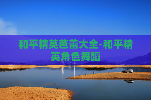 和平精英芭蕾大全-和平精英角色舞蹈