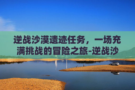 逆战沙漠遗迹任务，一场充满挑战的冒险之旅-逆战沙漠遗迹任务攻略