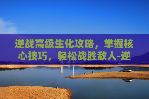 逆战高级生化攻略，掌握核心技巧，轻松战胜敌人-逆战生化武器推荐