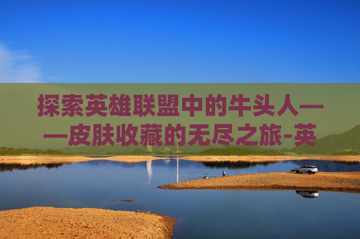 探索英雄联盟中的牛头人——皮肤收藏的无尽之旅-英雄联盟牛头英雄联盟牛头牛头的皮肤牛头的皮肤