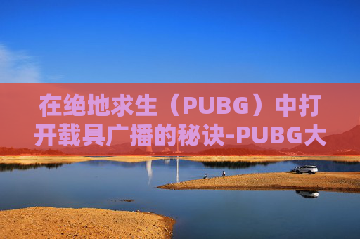 在绝地求生（PUBG）中打开载具广播的秘诀-PUBG大厅怎么设置载具