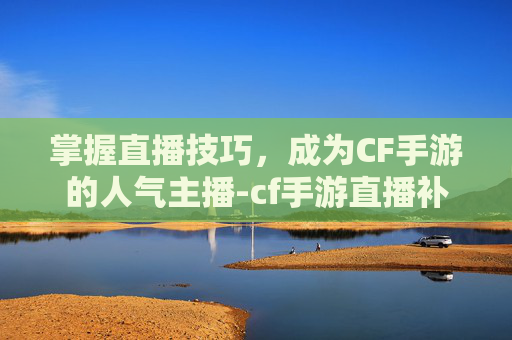 掌握直播技巧，成为CF手游的人气主播-cf手游直播补给站怎么进