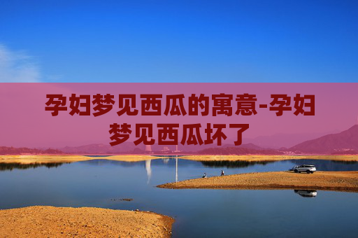 孕妇梦见西瓜的寓意-孕妇梦见西瓜坏了