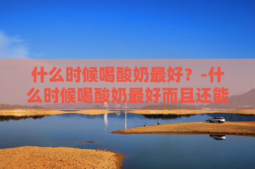 什么时候喝酸奶最好？-什么时候喝酸奶最好而且还能减肥