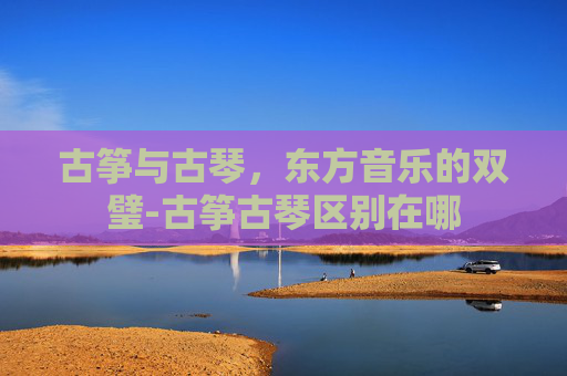 古筝与古琴，东方音乐的双璧-古筝古琴区别在哪