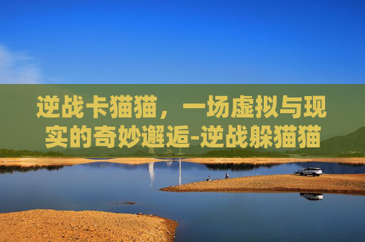 逆战卡猫猫，一场虚拟与现实的奇妙邂逅-逆战躲猫猫卡出图教程