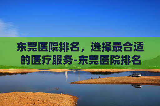 东莞医院排名，选择最合适的医疗服务-东莞医院排名前十的医院