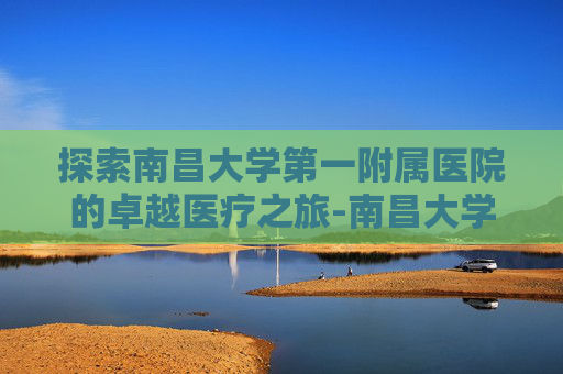 探索南昌大学第一附属医院的卓越医疗之旅-南昌大学第一附属医院官网招聘