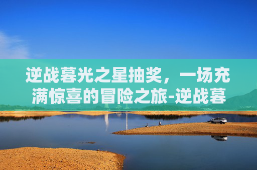 逆战暮光之星抽奖，一场充满惊喜的冒险之旅-逆战暮光之星抽奖在哪