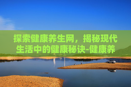 探索健康养生网，揭秘现代生活中的健康秘诀-健康养生网站