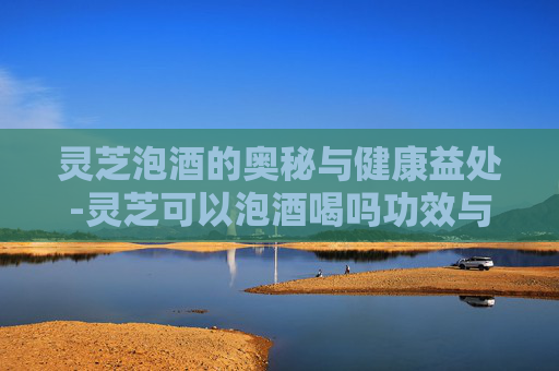 灵芝泡酒的奥秘与健康益处-灵芝可以泡酒喝吗功效与作用